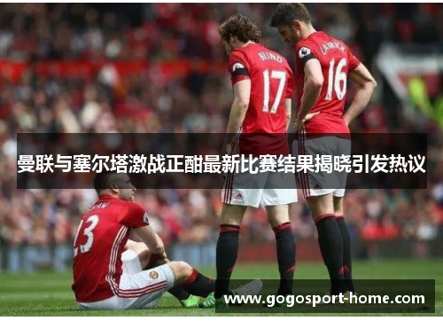 曼联与塞尔塔激战正酣最新比赛结果揭晓引发热议